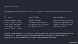 Industrial Pollution
Industrial pollution is contamination that can be traced back to a specific industry. This type of pollution is one of the most common sources of
pollution around the planet.
Air Pollution
Industrial emissions release
harmful gases and particulate
matter into the atmosphere,
contributing to respiratory
problems and climate change.
Water Pollution
Industrial waste often
contaminates water bodies with
toxic chemicals, impacting aquatic
life and human health.
Land Degradation
Industrial activities can lead to soil
contamination, deforestation, and
habitat loss, harming biodiversity
and ecosystem services.
Industrial activities are a major cause of pollution in the air, water, and land, resulting in illness and death all over the
world. Outdoor air pollution is estimated to be responsible for 2% of all heart and lung ailments, 5% of lung
malignancies, and 1% of all chest infections, according to the World Health Organization.
 