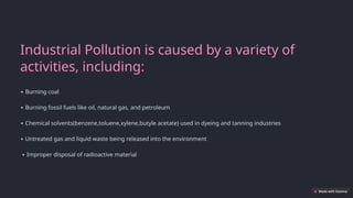Industrial Pollution is caused by a variety of
activities, including:
∙ Burning coal
∙ Burning fossil fuels like oil, natural gas, and petroleum
∙ Chemical solvents(benzene,toluene,xylene,butyle acetate) used in dyeing and tanning industries
∙ Untreated gas and liquid waste being released into the environment
∙ Improper disposal of radioactive material
 