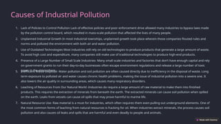 Causes of Industrial Pollution
1. Lack of Policies to Control Pollution Lack of effective policies and poor enforcement drive allowed many industries to bypass laws made
by the pollution control board, which resulted in mass-scale pollution that affected the lives of many people.
2. Unplanned Industrial Growth In most industrial townships, unplanned growth took place wherein those companies flouted rules and
norms and polluted the environment with both air and water pollution.
3. Use of Outdated Technologies Most industries still rely on old technologies to produce products that generate a large amount of waste.
To avoid high cost and expenditure, many companies still make use of traditional technologies to produce high-end products.
4. Presence of a Large Number of Small Scale Industries- Many small scale industries and factories that don’t have enough capital and rely
on government grants to run their day-to-day businesses often escape environment regulations and release a large number of toxic
gases in the atmosphere
5. Inefficient Waste Disposal- Water pollution and soil pollution are often caused directly due to inefficiency in the disposal of waste. Long
term exposure to polluted air and water causes chronic health problems, making the issue of industrial pollution into a severe one. It
also lowers the air quality in surrounding areas, which causes many respiratory disorders.
6. Leaching of Resources From Our Natural World -Industries do require a large amount of raw material to make them into finished
products. This requires the extraction of minerals from beneath the earth. The extracted minerals can cause soil pollution when spilled
on the earth. Leaks from vessels can cause oil spills that may prove harmful to marine life.
7. Natural Resource Use- Raw material is a must for industries, which often requires them even pulling out underground elements. One of
the most common forms of leaching from natural resources is fracking for oil. When industries extract minerals, the process causes soil
pollution and also causes oil leaks and spills that are harmful and even deadly to people and animals.
 