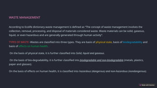 WASTE MANAGEMENT
According to Ecolife dictionary waste management is defined as “The concept of waste management involves the
collection, removal, processing, and disposal of materials considered waste. Waste materials can be solid, gaseous,
liquid, or even hazardous and are generally generated through human activity”.
TYPES OF WASTE -Wastes are classified into three types. They are basis of physical state, basis of biodegradability and
basis of effects on human health.
On the basis of physical state, it is further classified into Solid, liquid and gaseous.
On the basis of bio-degradability, it is further classified into biodegradable and non-biodegradable (metals, plastics,
paper and glasses).
On the basis of effects on human health, it is classified into hazardous (dangerous) and non-hazardous (nondangerous).
 