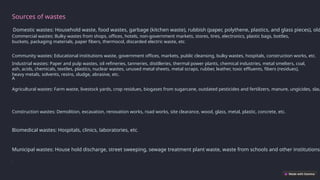 Sources of wastes
Domestic wastes: Household waste, food wastes, garbage (kitchen waste), rubbish (paper, polythene, plastics, and glass pieces), old
Community wastes: Educational institutions waste, government offices, markets, public cleansing, bulky wastes, hospitals, construction works, etc.
Commercial wastes: Bulky wastes from shops, offices, hotels, non-government markets, stores, tires, electronics, plastic bags, bottles,
buckets, packaging materials, paper fibers, thermocol, discarded electric waste, etc.
Industrial wastes: Paper and pulp wastes, oil refineries, tanneries, distilleries, thermal power plants, chemical industries, metal smelters, coal,
ash, acids, chemicals, textiles, plastics, nuclear wastes, unused metal sheets, metal scraps, rubber, leather, toxic effluents, fibers (residues),
heavy metals, solvents, resins, sludge, abrasive, etc.
A
Agricultural wastes: Farm waste, livestock yards, crop residues, biogases from sugarcane, outdated pesticides and fertilizers, manure, ungicides, slau
Construction wastes: Demolition, excavation, renovation works, road works, site clearance, wood, glass, metal, plastic, concrete, etc.
Municipal wastes: House hold discharge, street sweeping, sewage treatment plant waste, waste from schools and other institutions,
Biomedical wastes: Hospitals, clinics, laboratories, etc.
.
 