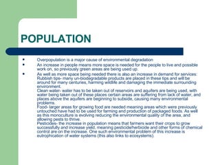 POPULATION Overpopulation is a major cause of environmental degradation An increase in people means more space is needed for the people to live and possible work on, so previously green areas are being used up. As well as more space being needed there is also an increase in demand for services:  Rubbish tips- many un-biodegradable products are placed in these tips and will be around for many centuries, harming wildlife and damaging the immediate surrounding environment. Clean water- water has to be taken out of reservoirs and aquifers are being used, with water being taken out of these places certain areas are suffering from lack of water, and places above the aquifers are beginning to subside, causing many environmental problems. Food- larger areas for growing food are needed meaning areas which were previously untouched have had to be used for farming and production of packaged foods. As well as this monoculture is evolving reducing the environmental quality of the area, and allowing pests to thrive. Pesticides- the increase in population means that farmers want their crops to grow successfully and increase yield, meaning pesticide/herbicide and other forms of chemical control are on the increase. One such environmental problem of this increase is eutrophication of water systems (this also links to ecosystems). 