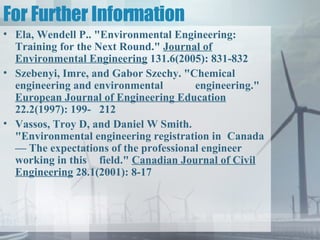 For Further Information Ela, Wendell P.. "Environmental Engineering: Training for the Next Round."  Journal of Environmental Engineering  131.6(2005): 831-832  Szebenyi, Imre, and Gabor Szechy. "Chemical engineering and environmental  engineering."  European Journal of Engineering Education  22.2(1997): 199- 212  Vassos, Troy D, and Daniel W Smith. "Environmental engineering registration in  Canada — The expectations of the professional engineer working in this  field."  Canadian Journal of Civil Engineering  28.1(2001): 8-17  