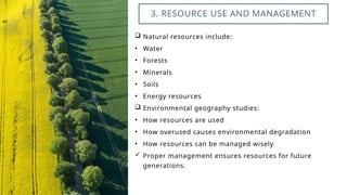  Natural resources include:
• Water
• Forests
• Minerals
• Soils
• Energy resources
 Environmental geography studies:
• How resources are used
• How overused causes environmental degradation
• How resources can be managed wisely
 Proper management ensures resources for future
generations.
3. RESOURCE USE AND MANAGEMENT
 