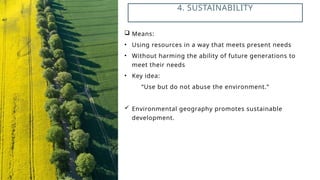  Means:
• Using resources in a way that meets present needs
• Without harming the ability of future generations to
meet their needs
• Key idea:
“Use but do not abuse the environment.”
 Environmental geography promotes sustainable
development.
4. SUSTAINABILITY
 