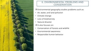  Environmental geography studies problems such as:
• Air, water, and land pollution
• Climate change
• Loss of biodiversity
• Natural disaster
 It also focuses on:
• Conservation of forests and wildlife
• Environmental awareness
• Responsible human behavior
6. ENVIRONMENTAL PROBLEMS AND
CONSERVATION
 