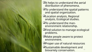 15
It helps to understand the aerial
distribution of phenomena.
To understand the spatial patterns
and spatial organization.
Location analysis, Regional
analysis, Ecological studies.
To understand the man-
environment relationship.
Find solution to manage ecological
problems.
Make people aware to protect
environment.
Proper use of natural resources
Sustainable development and
biovariety conservation.
 