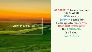 3
WHAT IS GEOGRAPHY?
GEOGRAPHY derives from two
Greek words
GEO= earth,+
GRAPHY= description
So, Geography means “The
description of the earth”
But GEOGRAPHY
Is all about
EVERYTHING
 
