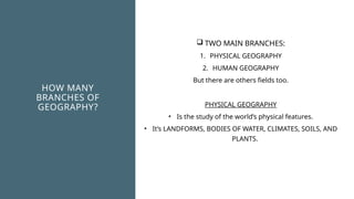 HOW MANY
BRANCHES OF
GEOGRAPHY?
 TWO MAIN BRANCHES:
1. PHYSICAL GEOGRAPHY
2. HUMAN GEOGRAPHY
But there are others fields too.
PHYSICAL GEOGRAPHY
• Is the study of the world’s physical features.
• It’s LANDFORMS, BODIES OF WATER, CLIMATES, SOILS, AND
PLANTS.
 