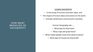 HOW MANY
BRANCHES OF
GEOGRAPHY?
HUMAN GEOGRAPHY
• Is the study of humans and their ideas, and
• The impact of human ideas and actions on the earth.
• Includes settlements and economic activities.
Human Geography ask…..
o What jobs do they have?
o What crops will grow there?
o What makes people move from place to place?
o What type of houses do they build?
 