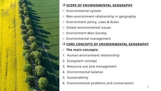 SCOPE OF ENVIRONMENTAL GEOGRAPHY
o Environmental system
o Man-environment relationship in geography
o Environment policy, Laws & Rules
o Global environmental issues
o Environment-Man-Society
o Environmental management
 CORE CONCEPTS OF ENVIRONMENTAL GEOGRAPHY
o The main concepts:
1. Human-environment relationship
2. Ecosystem concept
3. Resource use and management
4. Environmental balance
5. Sustainability
6. Environmental problems and conservation
6
 