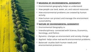  MEANING OF ENVIRONMENTAL GEOGRAPHY
o Environmental geography helps us understand:
• How people use land, water, air, and natural resources
• How environmental problems are created by human
activity
• How human can protect and manage the environment
sustainability
 NATURE OF ENVIRONMENTAL GEOGRAPHY
o Environmental Geography is:
• Interdisciplinary- connected with Science, Economics,
Sociology, and Politics
• Dynamic- changes as environment and society change
• Applied- helps solve real-world environmental problems
• Balanced- studies both human needs and
environmental protection
7
 
