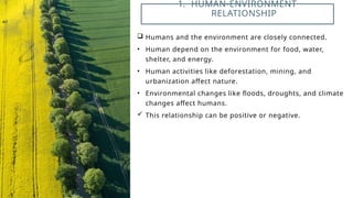 Humans and the environment are closely connected.
• Human depend on the environment for food, water,
shelter, and energy.
• Human activities like deforestation, mining, and
urbanization affect nature.
• Environmental changes like floods, droughts, and climate
changes affect humans.
 This relationship can be positive or negative.
1. HUMAN-ENVIRONMENT
RELATIONSHIP
 