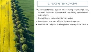  An ecosystem is a system where living organism(plants,
animals, humans) interact with non-living elements (air,
water, soil).
• Everything in nature is interconnected
• Damage to one part affects the whole system
• Human are the part of ecosystem, not separate from it
2. ECOSYSTEM CONCEPT
 
