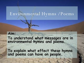 Environmental Hymns / Poems Aim:  To understand what messages are in environmental hymns and poems. To explain what effect these hymns and poems can have on people.  