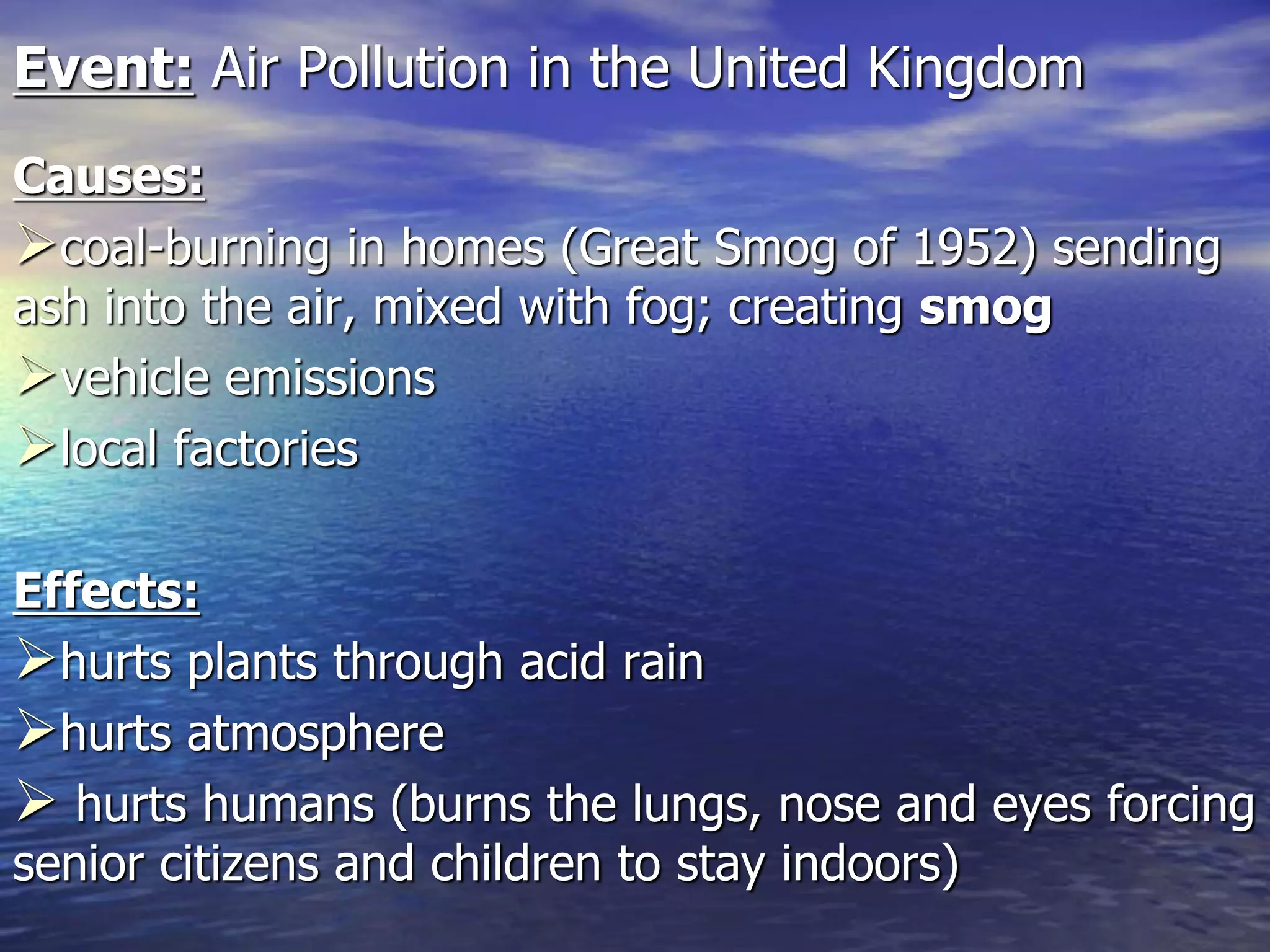 Event: Air Pollution in the United Kingdom
Causes:
coal-burning in homes (Great Smog of 1952) sending
ash into the air, mixed with fog; creating smog
vehicle emissions
local factories
Effects:
hurts plants through acid rain
hurts atmosphere
 hurts humans (burns the lungs, nose and eyes forcing
senior citizens and children to stay indoors)
 