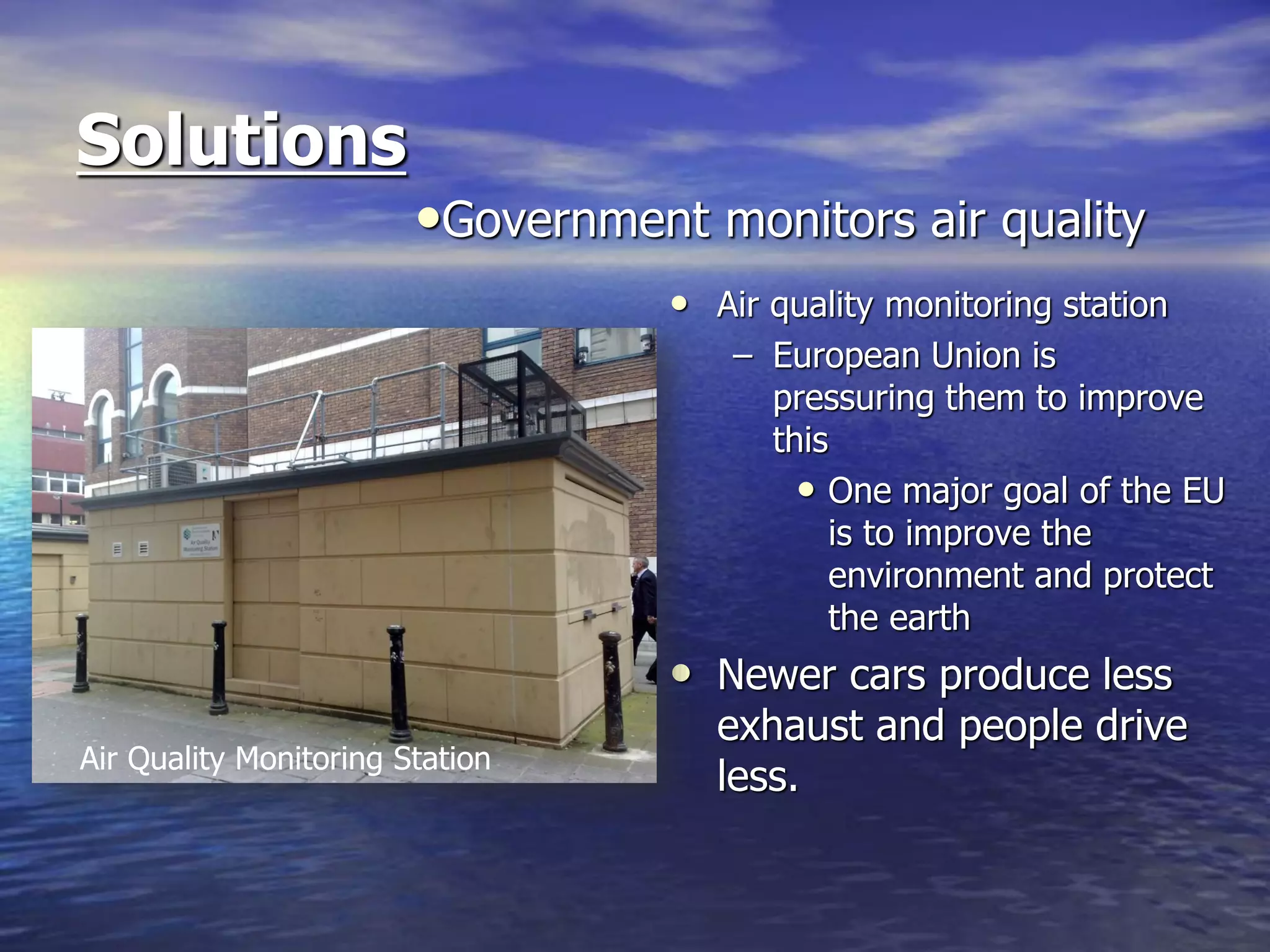 Solutions
• Air quality monitoring station
– European Union is
pressuring them to improve
this
• One major goal of the EU
is to improve the
environment and protect
the earth
• Newer cars produce less
exhaust and people drive
less.
•Government monitors air quality
Air Quality Monitoring Station
 