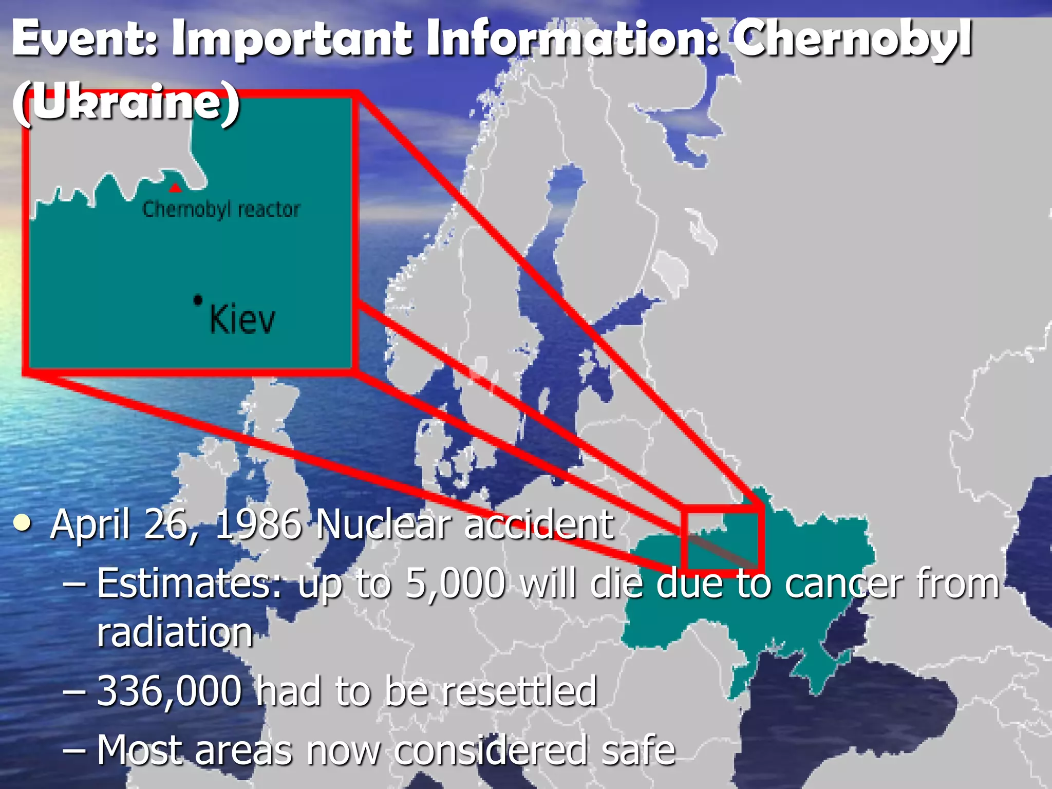 Event: Important Information: Chernobyl
(Ukraine)
• April 26, 1986 Nuclear accident
– Estimates: up to 5,000 will die due to cancer from
radiation
– 336,000 had to be resettled
– Most areas now considered safe
 