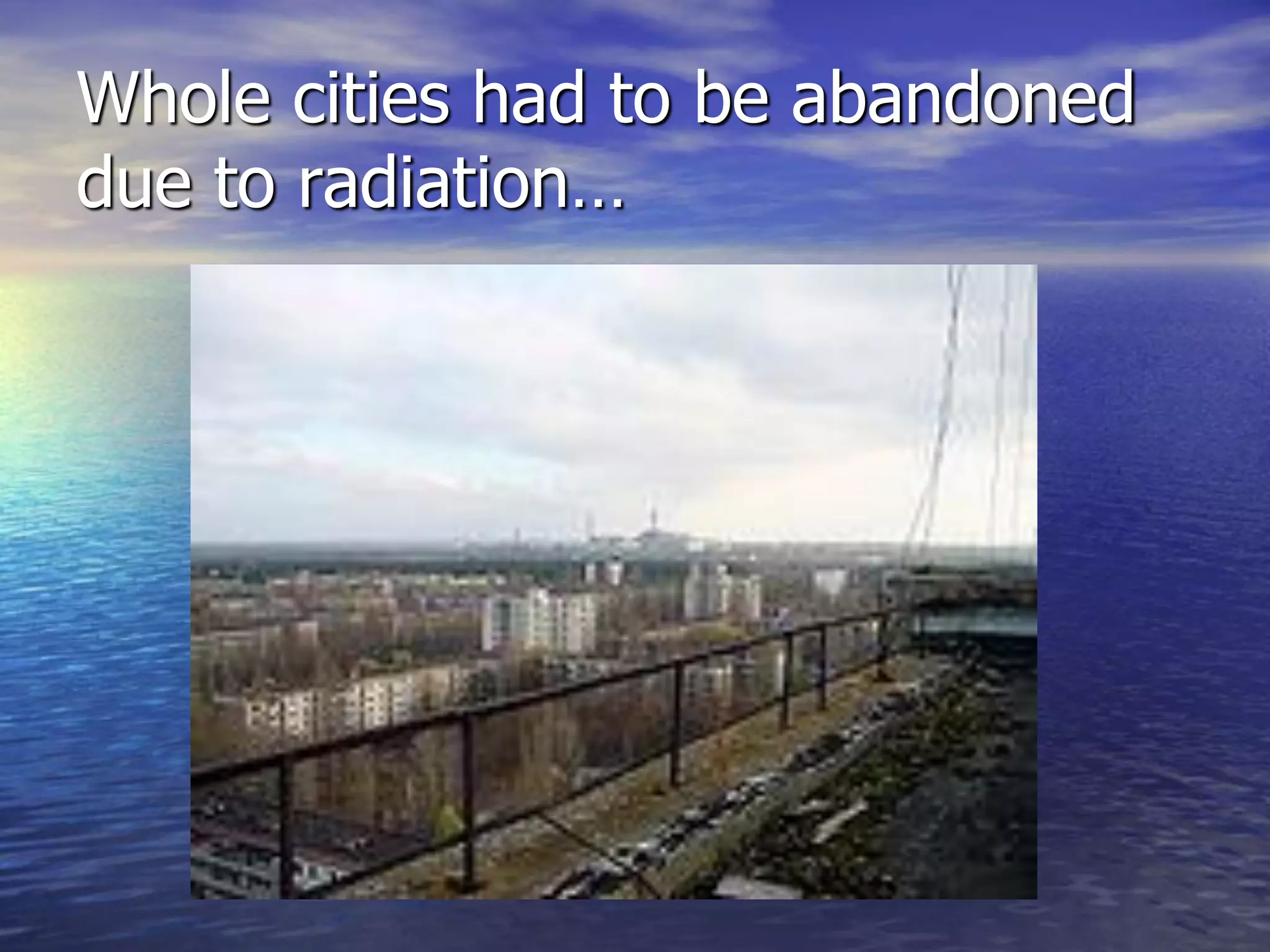 Whole cities had to be abandoned
due to radiation…
 