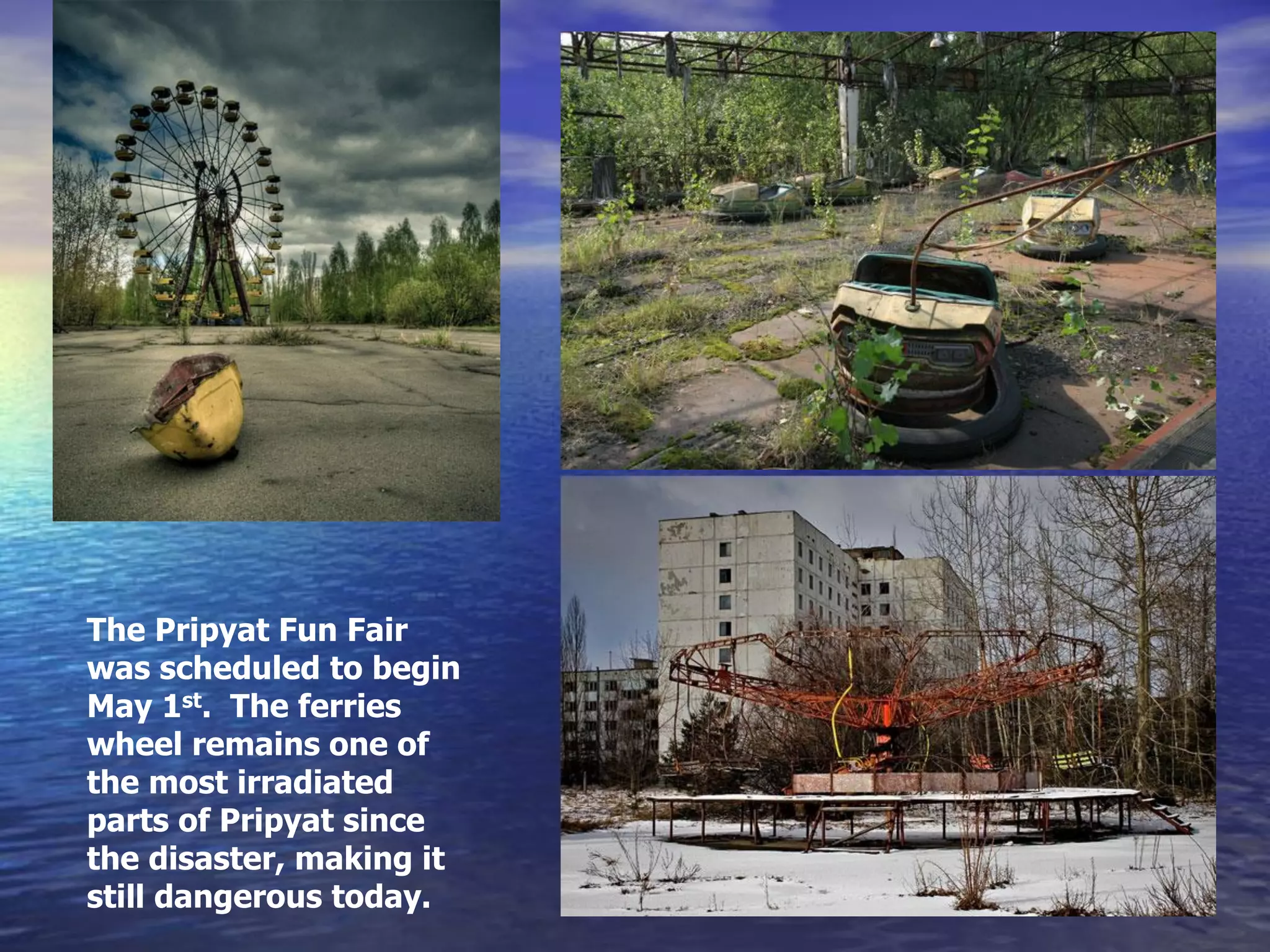 The Pripyat Fun Fair
was scheduled to begin
May 1st. The ferries
wheel remains one of
the most irradiated
parts of Pripyat since
the disaster, making it
still dangerous today.
 