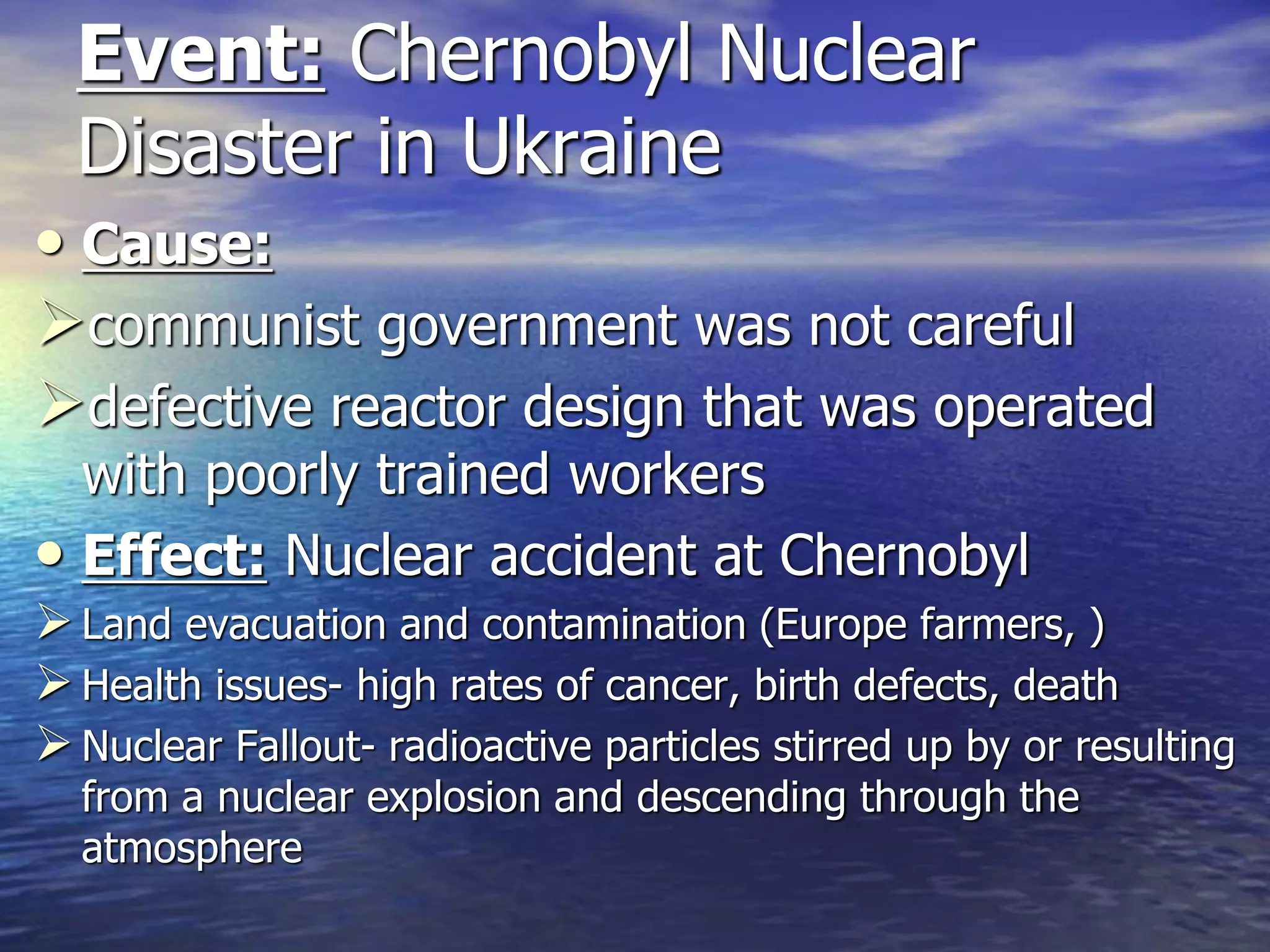 Event: Chernobyl Nuclear
Disaster in Ukraine
• Cause:
communist government was not careful
defective reactor design that was operated
with poorly trained workers
• Effect: Nuclear accident at Chernobyl
Land evacuation and contamination (Europe farmers, )
Health issues- high rates of cancer, birth defects, death
Nuclear Fallout- radioactive particles stirred up by or resulting
from a nuclear explosion and descending through the
atmosphere
 