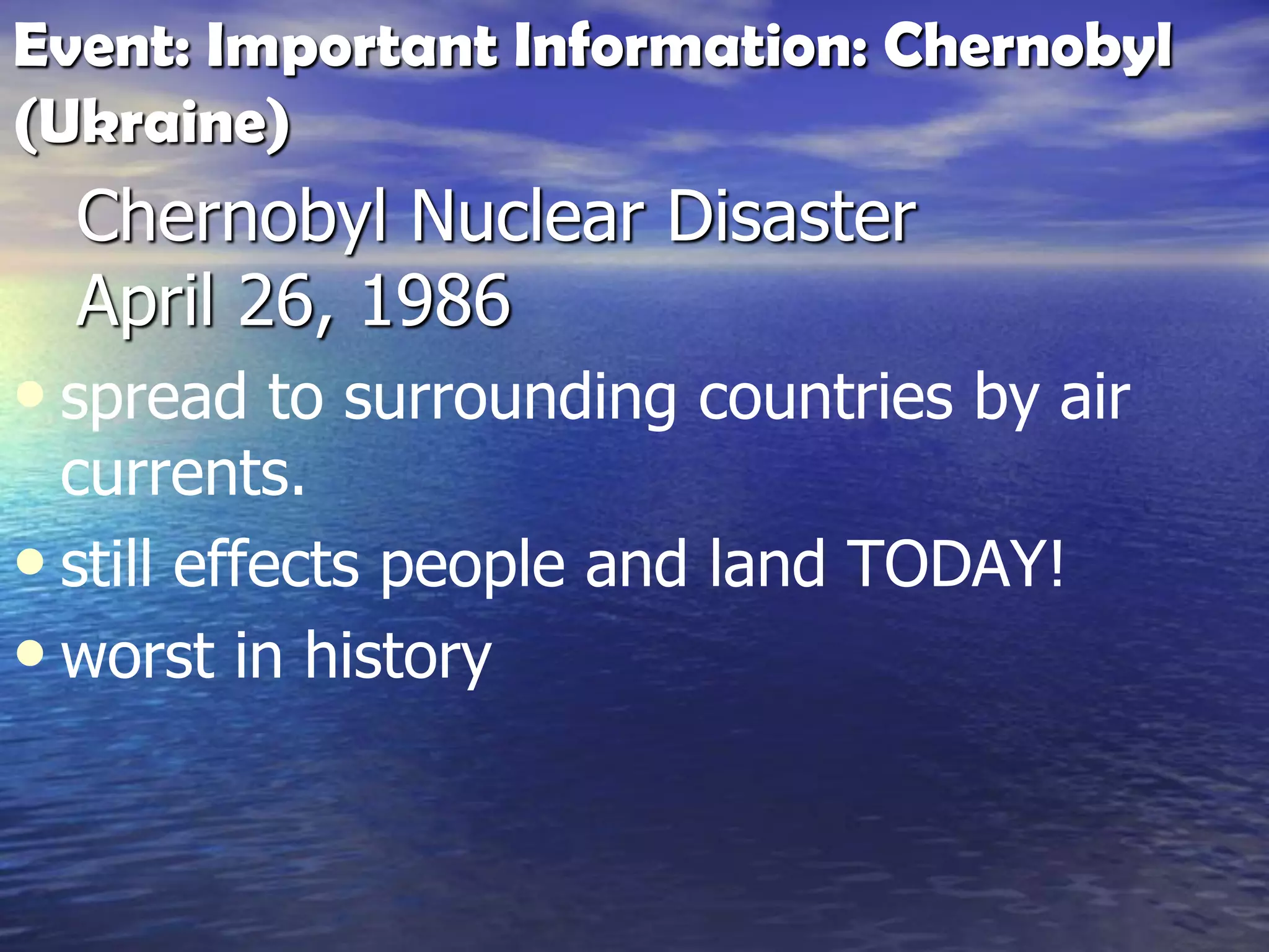 Chernobyl Nuclear Disaster
April 26, 1986
• spread to surrounding countries by air
currents.
• still effects people and land TODAY!
• worst in history
Event: Important Information: Chernobyl
(Ukraine)
 