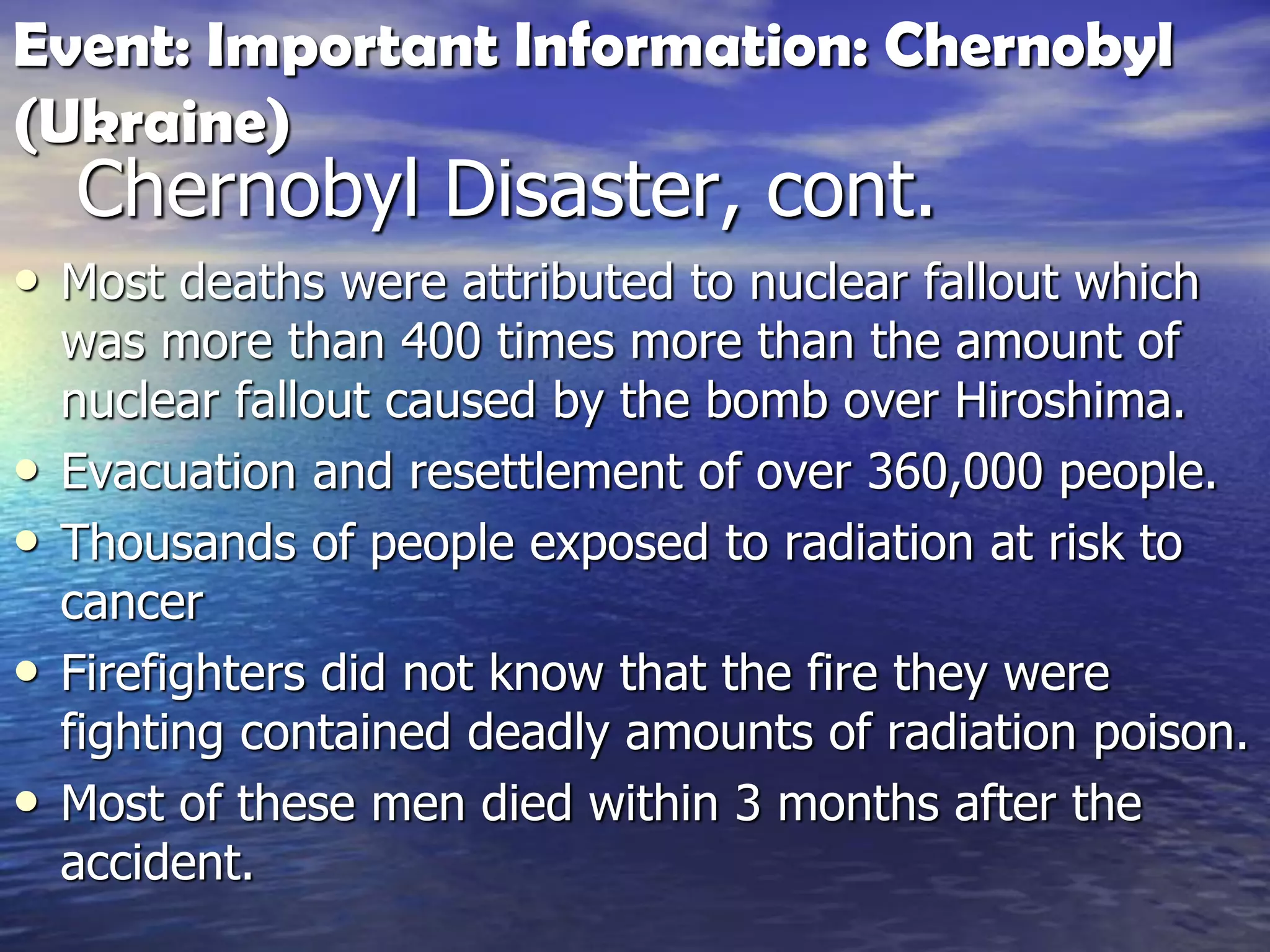Chernobyl Disaster, cont.
• Most deaths were attributed to nuclear fallout which
was more than 400 times more than the amount of
nuclear fallout caused by the bomb over Hiroshima.
• Evacuation and resettlement of over 360,000 people.
• Thousands of people exposed to radiation at risk to
cancer
• Firefighters did not know that the fire they were
fighting contained deadly amounts of radiation poison.
• Most of these men died within 3 months after the
accident.
Event: Important Information: Chernobyl
(Ukraine)
 