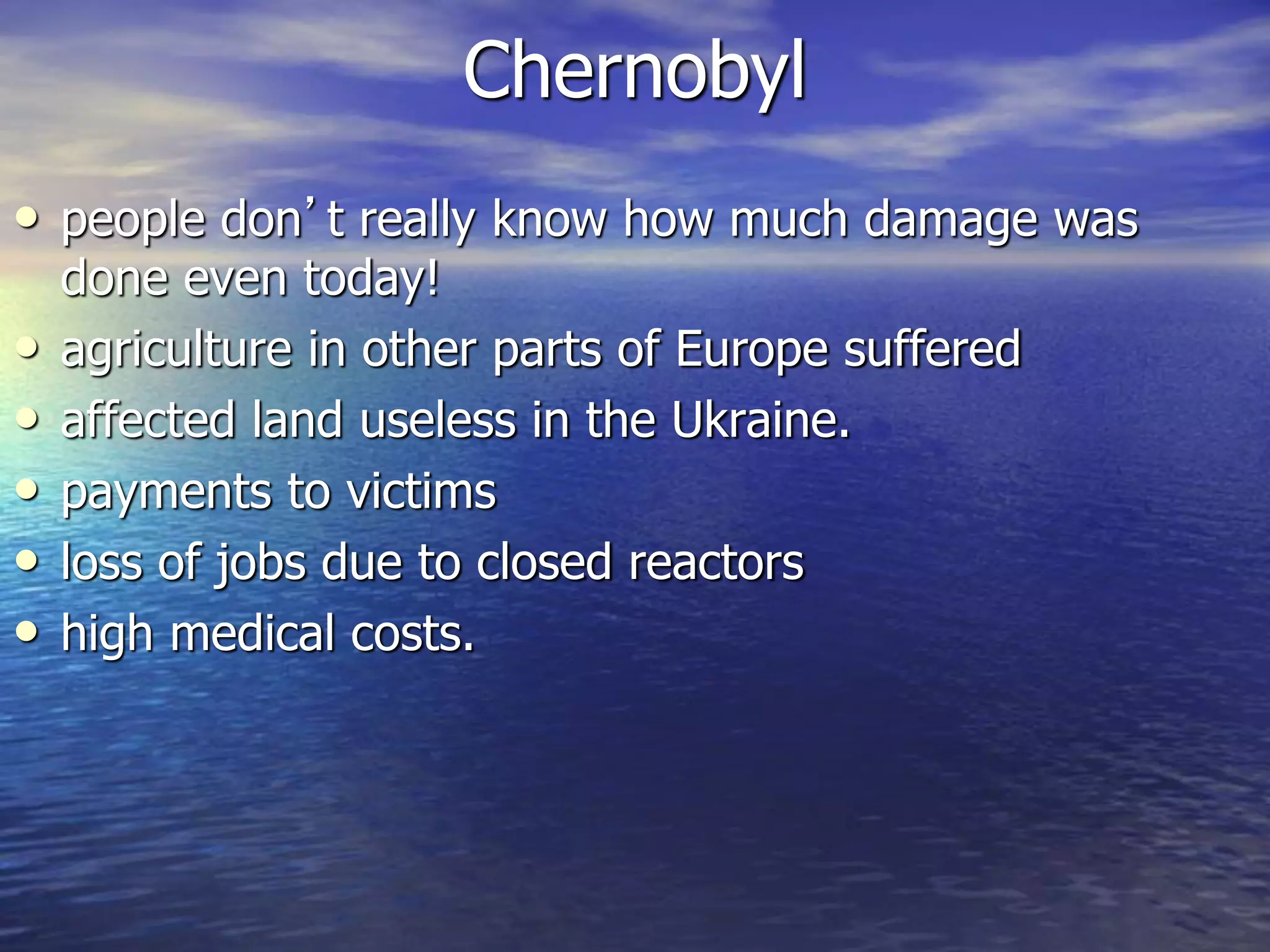 Chernobyl
• people don’t really know how much damage was
done even today!
• agriculture in other parts of Europe suffered
• affected land useless in the Ukraine.
• payments to victims
• loss of jobs due to closed reactors
• high medical costs.
 