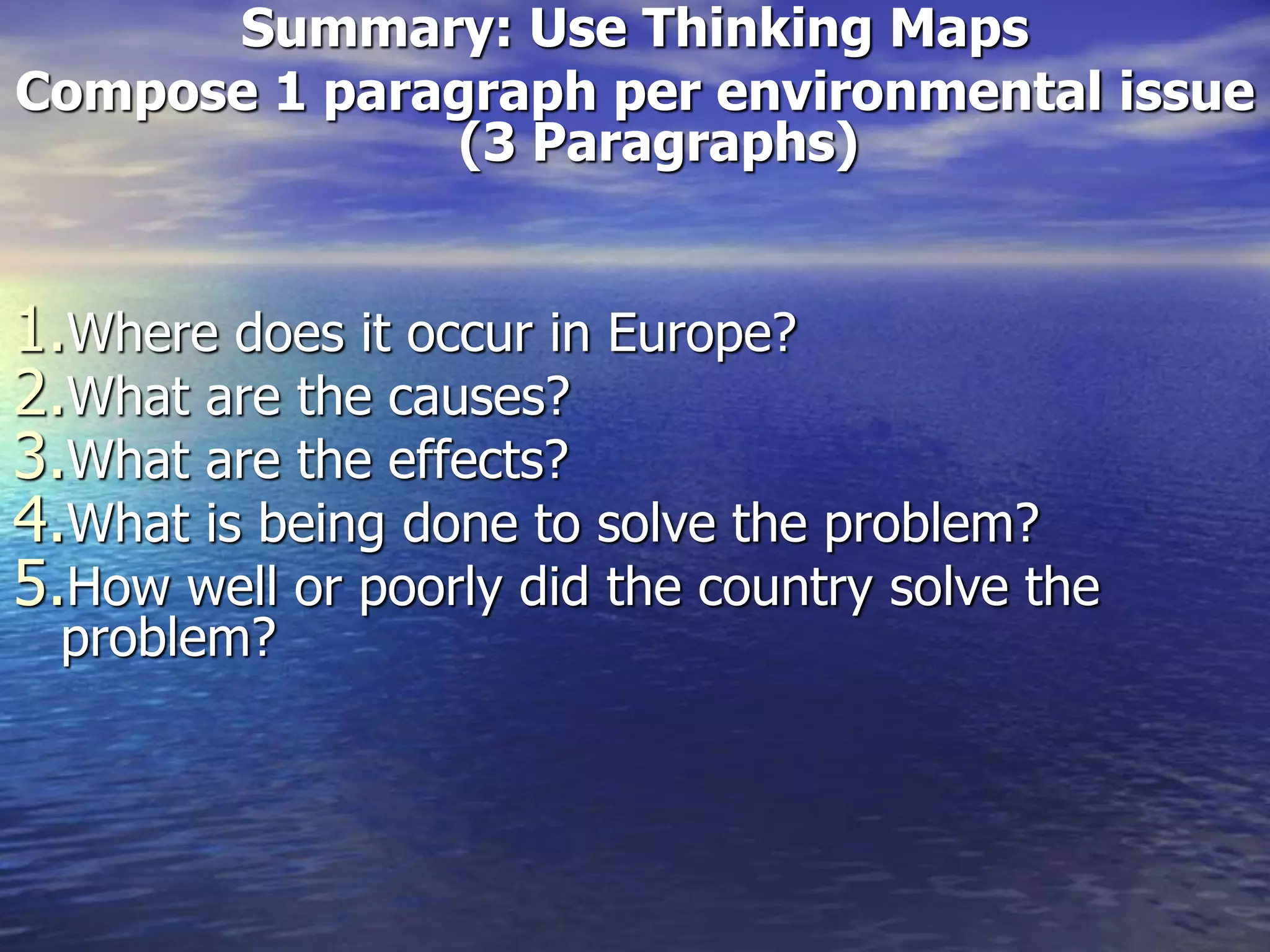 Summary: Use Thinking Maps
Compose 1 paragraph per environmental issue
(3 Paragraphs)
1.Where does it occur in Europe?
2.What are the causes?
3.What are the effects?
4.What is being done to solve the problem?
5.How well or poorly did the country solve the
problem?
 