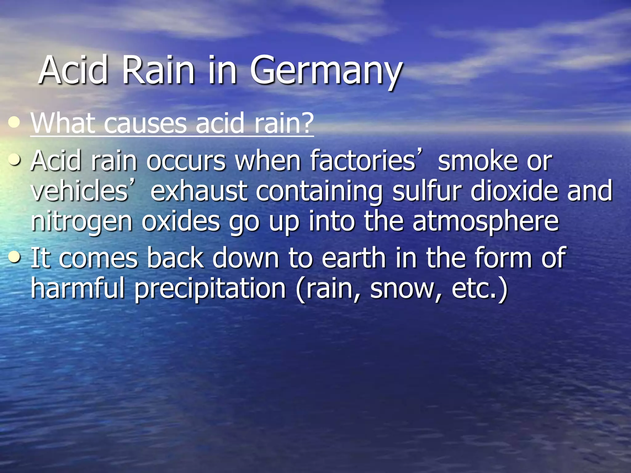 Acid Rain in Germany
• What causes acid rain?
• Acid rain occurs when factories’ smoke or
vehicles’ exhaust containing sulfur dioxide and
nitrogen oxides go up into the atmosphere
• It comes back down to earth in the form of
harmful precipitation (rain, snow, etc.)
 
