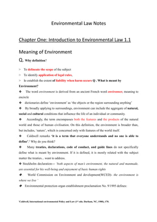 Environmental Law Notes
Chapter One: Introduction to Environmental Law 1.1
Meaning of Environment
Q. Why definition?
> To delineate the scope of the subject
> To identify application of legal rules,
> Io establish the extent of liability when harm occurs Q . What is meant by
Environment?
❖ The word environment is derived from an ancient French word environner, meaning to
encircle
❖ dictionaries define ‘environment’ as ‘the objects or the region surrounding anything’
❖ By broadly applying to surroundings, environment can include the aggregate of natural,
social and cultural conditions that influence the life of an individual or community.
❖ Accordingly, the term encompasses both the features and the products of the natural
world and those of human civilisation. On this definition, the environment is broader than,
but includes, ‘nature’, which is concerned only with features of the world itself.
❖ Caldwell remarks ‘it is a term that everyone understands and no one is able to
define’.1 Why do you think?
❖ Many treaties, declarations, code of conduct, and guide lines do not specifically
define what is meant by environment. If it is defined, it is mostly related with the subject
matter the treaties... want to address.
❖ Stockholm declaration— ‘both aspects of man’s environment, the natural and manmade,
are essential for his well-being and enjoyment of basic human rights
❖ World Commission on Environment and development(WCED)- the environment is
where we live ’
❖ Environmental protection organ establishment proclamation No. 9/1995 defines:
'Caldwell, International environmental Policy and Law (1st edn. Durham, NC, 1980), 170.
 