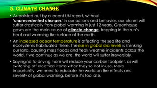 5. Climate Change
• As pointed out by a recent UN report, without
‘unprecedented changes’ in our actions and behavior, our planet will
suffer drastically from global warming in just 12 years. Greenhouse
gases are the main cause of climate change, trapping in the sun’s
heat and warming the surface of the earth.
• An increased ocean temperature is affecting the sea life and
ecosystems habituated there. The rise in global sea levels is shrinking
our land, causing mass floods and freak weather incidents across the
world. If we continue as we are, the world will suffer irreversibly.
• Saying no to driving more will reduce your carbon footprint, as will
switching off electrical items when they’re not in use. More
importantly, we need to educate the world on the effects and
severity of global warming, before it’s too late.
 