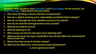 Individual work
Questions: Write questions using red ballpen and black ballpen for the answers. Use
long bond paper. Take picture and send online.
1. Give three (3) things or factors that rely on biodiversity?
2. How do a. global warming and b. deforestation put biodiversity in danger?
3. How do we damage the most valuable resource of our planet?
4. How do we undo the damage humans have caused?
5. What do we need to survive?
6. What do plants give us?
7. What causes our forest to decrease at an alarming rate?
8. What are the seven key types of pollution? How do they affect our environment?
Discuss each one.
9. What is the main cause of climate change?
10. What are the effects of a. an increased ocean temperature?
b. rise in global sea level?
 
