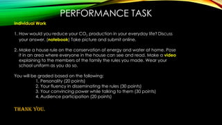 PERFORMANCE TASK
Individual Work
1. How would you reduce your CO2 production in your everyday life? Discuss
your answer. (notebook) Take picture and submit online.
2. Make a house rule on the conservation of energy and water at home. Pose
it in an area where everyone in the house can see and read. Make a video
explaining to the members of the family the rules you made. Wear your
school uniform as you do so.
You will be graded based on the following:
1. Personality (20 points)
2. Your fluency in disseminating the rules (30 points)
3. Your convincing power while talking to them (30 points)
4. Audience participation (20 points)
THANK YOU.
 