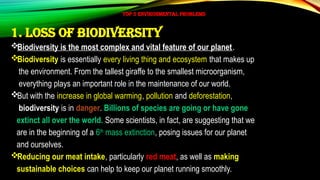 TOP 5 ENVIRONMENTAL PROBLEMS
1. Loss of biodiversity
Biodiversity is the most complex and vital feature of our planet.
Biodiversity is essentially every living thing and ecosystem that makes up
the environment. From the tallest giraffe to the smallest microorganism,
everything plays an important role in the maintenance of our world.
But with the increase in global warming, pollution and deforestation,
biodiversity is in danger. Billions of species are going or have gone
extinct all over the world. Some scientists, in fact, are suggesting that we
are in the beginning of a 6th
mass extinction, posing issues for our planet
and ourselves.
Reducing our meat intake, particularly red meat, as well as making
sustainable choices can help to keep our planet running smoothly.
 
