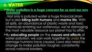 2. Water
Water pollution is a huge concern for us and our env
ironment
. Not only is polluted water a huge financial strain
but is also killing both humans and marine life. With
oil spills, an abundance of plastic waste and toxic
chemicals entering our waterways, we’re damaging
the most valuable resource our planet has to offer.
By educating people on the causes and effects of
water pollution, we can work together to undo the
damage humans have caused. Laws also need to
change to make pollution tougher, consistently
across national borders.
 