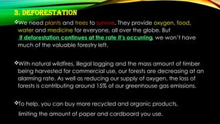 3. Deforestation
We need plants and trees to survive. They provide oxygen, food,
water and medicine for everyone, all over the globe. But
if deforestation continues at the rate it’s occurring, we won’t have
much of the valuable forestry left.
With natural wildfires, illegal logging and the mass amount of timber
being harvested for commercial use, our forests are decreasing at an
alarming rate. As well as reducing our supply of oxygen, the loss of
forests is contributing around 15% of our greenhouse gas emissions.
To help, you can buy more recycled and organic products,
limiting the amount of paper and cardboard you use.
 