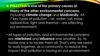 4. Pollution is one of the primary causes of
many of the other environmental concerns,
including climate change and biodiversity. All
7 key types of pollution – air, water, soil, noise,
radioactive, light and thermal – are affecting
our environment.
• All types of pollution, and environmental concerns,
are interlinked and influence one another. So, to
tackle one is to tackle them all. That’s why we need
to work together, as a community, to reduce the
impact that pollution is having on our environment.
 