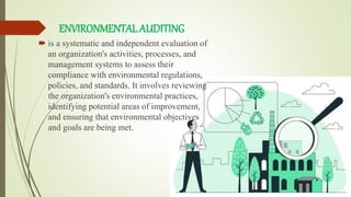 ENVIRONMENTALAUDITING
 is a systematic and independent evaluation of
an organization's activities, processes, and
management systems to assess their
compliance with environmental regulations,
policies, and standards. It involves reviewing
the organization's environmental practices,
identifying potential areas of improvement,
and ensuring that environmental objectives
and goals are being met.
 