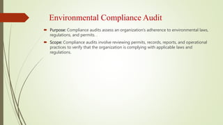 Environmental Compliance Audit
 Purpose: Compliance audits assess an organization's adherence to environmental laws,
regulations, and permits. .
 Scope: Compliance audits involve reviewing permits, records, reports, and operational
practices to verify that the organization is complying with applicable laws and
regulations.
 
