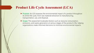 Product Life Cycle Assessment (LCA)
 Purpose: An LCA assesses the environmental impact of a product throughout
its entire life cycle, from raw material extraction to manufacturing,
transportation, use, and disposal.
 Scope: This assessment evaluates factors such as resource consumption,
emissions, and waste generation at various stages of the product's life, helping
organizations make informed decisions to minimize environmental impacts.
 
