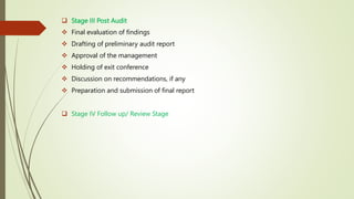  Stage III Post Audit
 Final evaluation of findings
 Drafting of preliminary audit report
 Approval of the management
 Holding of exit conference
 Discussion on recommendations, if any
 Preparation and submission of final report
 Stage IV Follow up/ Review Stage
 