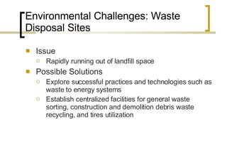 Environmental Challenges: Waste Disposal Sites Issue Rapidly running out of landfill space Possible Solutions Explore successful practices and technologies such as waste to energy systems Establish centralized facilities for general waste sorting, construction and demolition debris waste recycling, and tires utilization 