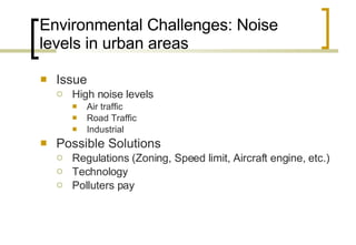 Environmental Challenges: Noise levels in urban areas Issue High noise levels  Air traffic Road Traffic Industrial Possible Solutions Regulations (Zoning, Speed limit, Aircraft engine, etc.) Technology  Polluters pay 