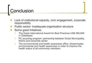 Conclusion Lack of institutional capacity, civic engagement, corporate responsibility Public sector: Inadequate organisation structure Some good Initiatives: The Dubai International Award for Best Practices US$ 360,000 (= Database) PC recycling program: partnership between Dubai Municipality, NGOs and corporate sector The environmental and health awareness office: disseminates environmental and health awareness in order to improve the health status of all community members.  