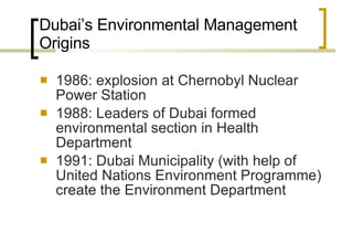 Dubai’s Environmental Management Origins 1986: explosion at Chernobyl Nuclear Power Station 1988: Leaders of Dubai formed environmental section in Health Department 1991: Dubai Municipality (with help of United Nations Environment Programme) create the Environment Department  