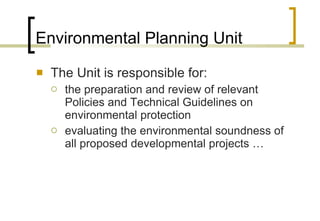 Environmental Planning Unit The Unit is responsible for: the preparation and review of relevant Policies and Technical Guidelines on environmental protection  evaluating the environmental soundness of all proposed developmental projects …  