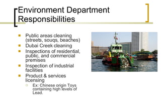 Environment Department Responsibilities Public areas cleaning (streets, souqs, beaches) Dubai Creek cleaning Inspections of residential, public, and commercial premises  Inspection of industrial facilities Product & services licensing  Ex: Chinese origin Toys containing high levels of Lead. 