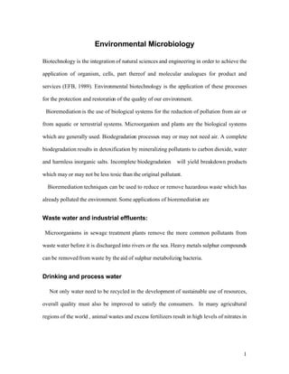 Environmental Microbiology

Biotechnology is the integration of natural sciences and engineering in order to achieve the

application of organism, cells, part thereof and molecular analogues for product and

services (EFB, 1989). Environmental biotechnology is the application of these processes

for the protection and restoration of the quality of our environment.

 Bioremediation is the use of biological systems for the reduction of pollution from air or

from aquatic or terrestrial systems. Microorganism and plants are the biological systems

which are generally used. Biodegradation processes may or may not need air. A complete

biodegradation results in detoxification by mineralizing pollutants to carbon dioxide, water

and harmless inorganic salts. Incomplete biodegradation        will yield breakdown products

which may or may not be less toxic than the original pollutant.

  Bioremediation techniques can be used to reduce or remove hazardous waste which has

already polluted the environment. Some applications of bioremediation are


Waste water and industrial effluents:

 Microorganisms in sewage treatment plants remove the more common pollutants from

waste water before it is discharged into rivers or the sea. Heavy metals sulphur compounds

can be removed from waste by the aid of sulphur metabolizing bacteria.


Drinking and process water

   Not only water need to be recycled in the development of sustainable use of resources,

overall quality must also be improved to satisfy the consumers. In many agricultural

regions of the world , animal wastes and excess fertilizers result in high levels of nitrates in




                                                                                              1
 