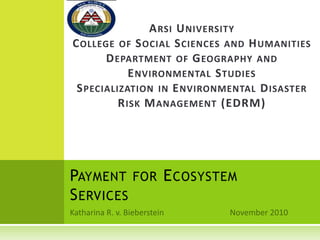 PAYMENT FOR ECOSYSTEM
SERVICES
ARSI UNIVERSITY
COLLEGE OF SOCIAL SCIENCES AND HUMANITIES
DEPARTMENT OF GEOGRAPHY AND
ENVIRONMENTAL STUDIES
SPECIALIZATION IN ENVIRONMENTAL DISASTER
RISK MANAGEMENT (EDRM)
 